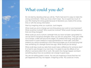 What could you do?!
Do not start by deciding what you will do. That’s hard and it is easy to make the
wrong commitment. I think you know what I mean. You’ve spent too much of
your life chasing the wrong goals because of decisions you made at the wrong
time or with the wrong information.

Start by imagining what you could do. Just imagine.

What could you do to change just one thing about your work or your business?
What would be involved? Who would be involved? What would change because
that one thing changed?

What could you do to nurture a strength that you have not been using lately? It
can be hard to recognize strengths when you are not using them. They get a little
out of shape, a little soft around the edges. So pretend that long, long ago you
were braver or more creative or more spontaneous or more calm. And then
pretend you will do something in 2014 that encourages you to be that thing that
was something of a strength some time ago. What would you be doing?

What small step could you take that would make a diﬀerence for someone else?
It is hard to see change in our own lives. It is easier to see the eﬀects of our
eﬀorts in someone else’s life or work. We watch the change happen and learn
something about how we ourselves can change in good ways.

You are not setting goals in stone. You are just imagining a future that has not
yet happened and may not happen. Imagining is free. You could do it more.

17

 
