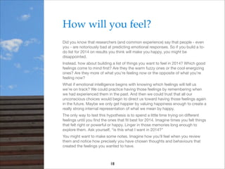 How will you feel?!
Did you know that researchers (and common experience) say that people - even
you - are notoriously bad at predicting emotional responses. So if you build a todo list for 2014 on results you think will make you happy, you might be
disappointed.

Instead, how about building a list of things you want to feel in 2014? Which good
feelings come to mind ﬁrst? Are they the warm fuzzy ones or the cool energizing
ones? Are they more of what you’re feeling now or the opposite of what you’re
feeling now?

What if emotional intelligence begins with knowing which feelings will tell us
we’re on track? We could practice having those feelings by remembering when
we had experienced them in the past. And then we could trust that all our
unconscious choices would begin to direct us toward having those feelings again
in the future. Maybe we only get happier by valuing happiness enough to create a
really strong internal representation of what we mean by happy.

The only way to test this hypothesis is to spend a little time trying on diﬀerent
feelings until you ﬁnd the ones that ﬁt best for 2014. Imagine times you felt things
that felt right or powerful or happy. Linger in those memories long enough to
explore them. Ask yourself, “is this what I want in 2014?”

You might want to make some notes. Imagine how you’ll feel when you review
them and notice how precisely you have chosen thoughts and behaviours that
created the feelings you wanted to have.

18

 