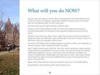 What will you do NOW?!
Did you ever just need to move? I know that taking oﬀ in the ﬁrst direction that
comes to mind is not always a good idea. Neither is staying stuck. Life moves
and we are happiest when we are moving too.

So what could you do right now that would be safe?

It doesn’t have to be productive. We can often only judge how productive
something was after we have done it and sparked reactions that prove to be
useful.

It doesn’t have to be big. Big is often a sign that we have become so scared of
being stuck that any alternative seems preferable to the one we have. That is not
often true. Big is not typically a safe choice.

So what is left? Begin with simple physical movement: a walk, a run, dancing, or
a trip to the gym. Even climbing the stairs is a start.

Next, make a mental move. Not ﬁrst. Your ﬁrst move is physical, a sign to all the
hidden layers of yourself that it is time to move. Your next move can be internal,
intellectual, analytical. Let your mind move over and through a problem or a
vision or a relationship. Deliberately shift your point of view. Look closer, farther,
and through the eyes of someone diﬀerent than you are. Prowl around it like a
kitten with a new toy.

Make notes. Draw pictures. Use your hands to push your mind a little farther.

Do something. Do something safe. Do something now.

20

 