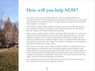 How will you help NOW?!
One safe move is to do something that will make a tangible diﬀerence in
someone else’s life. This is about being a good person (obviously you want to be
a good person). But more than this, it is about taking a closer look at how good
things happen on purpose.

The method is pretty simple: identify an opportunity to do something that will
have a positive impact for someone in your circle of inﬂuence. Do something
about it. Observe the results. Repeat as necessary.

Help is doing something that is within your power that will support or inspire the
behaviour of another person. You are not directly inﬂuencing anyone: you are
oﬀering one piece of the puzzle to support their well-being or achievement. It
might be something very small and hard to notice. You might be the viola part in
the orchestra or the salt in the recipe. You will have to sharpen your perception to
observe the diﬀerence you have made.

Don’t take my word for it. Try it. Make a small change in your life and then try to
notice whether it worked and how you should measure it and whether it was
inﬂuenced by things outside your control. And then, when your head is spinning
with uncertainty, go do something nice for someone else. See the smile or the
change in their posture or really listen to the way their voice changes when they
speak. These are the ﬁrst small signs of diﬀerence.

Do it more than once. You don’t build ﬁtness with one trip to the gym, and you
don’t build acuity with just one change to observe.

21

 