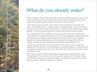 What do you already make?!
Make. Produce. Create. Develop. Build. We have diﬀerent words for what we do
when our actions bring something new into the world, something that did not
exist until we made it and would not exist if we had not made it.

There may be days in which you wonder if the only thing you can make is a
mess. That might be true. A mess is often a necessary step, a mixing of things
that are not normally mixed out of which new order and new relationships might
appear. A mess is a sign that action is beginning to make change happen.

You might not think of yourself as a hands-on person, and the thing that you
make might be “I make other people do stuﬀ.” That suggests an element of force
that seems out of keeping with the spirit of helping, unless you are helping.
Maybe you make people take the one extra step that shows them they are
already stronger or more capable than they believe themselves to be.

Are you making the best of a bad situation? To do that, you are usually also
making do with what you have and making movement happen in a situation that
would have someone else stuck. You are using your hands to stir the pot or give
something a push.

What do you make? Do you make beds, make dinner, make reports or make
things happen? Do you like to make things with your hands or to make things
up? When you think of yourself as a maker, you might be surprised how many
things would be diﬀerent without your making.

23

 