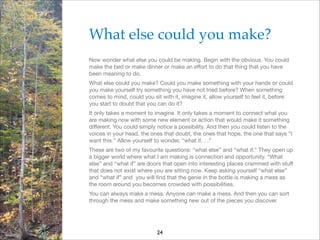 What else could you make?!
Now wonder what else you could be making. Begin with the obvious. You could
make the bed or make dinner or make an eﬀort to do that thing that you have
been meaning to do.

What else could you make? Could you make something with your hands or could
you make yourself try something you have not tried before? When something
comes to mind, could you sit with it, imagine it, allow yourself to feel it, before
you start to doubt that you can do it?

It only takes a moment to imagine. It only takes a moment to connect what you
are making now with some new element or action that would make it something
diﬀerent. You could simply notice a possibility. And then you could listen to the
voices in your head, the ones that doubt, the ones that hope, the one that says “I
want this.” Allow yourself to wonder, “what if. . .”

These are two of my favourite questions: “what else” and “what if.” They open up
a bigger world where what I am making is connection and opportunity. “What
else” and “what if” are doors that open into interesting places crammed with stuﬀ
that does not exist where you are sitting now. Keep asking yourself “what else”
and “what if” and you will ﬁnd that the genie in the bottle is making a mess as
the room around you becomes crowded with possibilities.

You can always make a mess. Anyone can make a mess. And then you can sort
through the mess and make something new out of the pieces you discover.


24

 