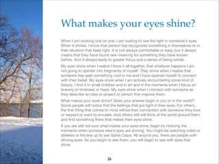 What makes your eyes shine?!
When I am working one on one, I am waiting to see the light in someone’s eyes.
When it shines, I know that person has recognized something in themselves or in
their situation that feels right. It is not always comfortable or easy, but it always
means that they have found new meaning for something they have known
before. And it always leads to greater focus and a sense of being whole.

My eyes shine when I realize I have it all together, that whatever happens I am
not going to splinter into fragments of myself. They shine when I realize that
someone has seen something cool in me and I have opened myself to connect
with their belief. My eyes shine when I am actively encountering some kind of
beauty. I ﬁnd it in small children and in art and in the moments when I focus on
bravery or kindness or hope. My eyes shine when I connect with someone as
they describe an idea or project or person that inspires them. 

What makes your eyes shine? Does your answer begin in you or in the world?
Some people will notice ﬁrst the feelings that put light in their eyes. For others,
the ﬁrst thing that comes to mind will be their connection with someone they love
or respect or want to emulate. And others still will think of the world around them
and ﬁnd something there that makes their eyes shine.

If you are still not sure what makes your eyes shine, begin by noticing the
moments when someone else’s eyes are shining. You might be watching video or
athletes or the line up to see Santa Claus. All around you, there are people with
shining eyes. As you begin to see them, you will begin to see with eyes that
shine. 


26

 