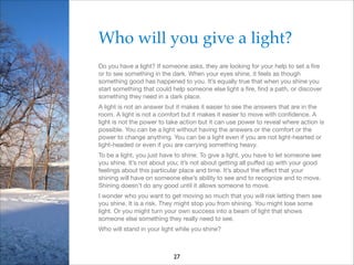 Who will you give a light?!
Do you have a light? If someone asks, they are looking for your help to set a ﬁre
or to see something in the dark. When your eyes shine, it feels as though
something good has happened to you. It’s equally true that when you shine you
start something that could help someone else light a ﬁre, ﬁnd a path, or discover
something they need in a dark place.

A light is not an answer but it makes it easier to see the answers that are in the
room. A light is not a comfort but it makes it easier to move with conﬁdence. A
light is not the power to take action but it can use power to reveal where action is
possible. You can be a light without having the answers or the comfort or the
power to change anything. You can be a light even if you are not light-hearted or
light-headed or even if you are carrying something heavy.

To be a light, you just have to shine. To give a light, you have to let someone see
you shine. It’s not about you; it’s not about getting all puﬀed up with your good
feelings about this particular place and time. It’s about the eﬀect that your
shining will have on someone else’s ability to see and to recognize and to move.
Shining doesn’t do any good until it allows someone to move. 

I wonder who you want to get moving so much that you will risk letting them see
you shine. It is a risk. They might stop you from shining. You might lose some
light. Or you might turn your own success into a beam of light that shows
someone else something they really need to see. 

Who will stand in your light while you shine?

27

 
