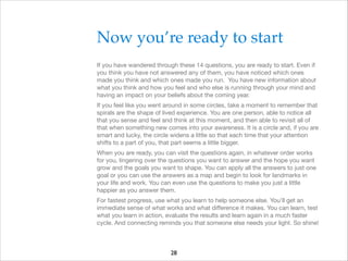 Now you’re ready to start!
If you have wandered through these 14 questions, you are ready to start. Even if
you think you have not answered any of them, you have noticed which ones
made you think and which ones made you run. You have new information about
what you think and how you feel and who else is running through your mind and
having an impact on your beliefs about the coming year.

If you feel like you went around in some circles, take a moment to remember that
spirals are the shape of lived experience. You are one person, able to notice all
that you sense and feel and think at this moment, and then able to revisit all of
that when something new comes into your awareness. It is a circle and, if you are
smart and lucky, the circle widens a little so that each time that your attention
shifts to a part of you, that part seems a little bigger.

When you are ready, you can visit the questions again, in whatever order works
for you, lingering over the questions you want to answer and the hope you want
grow and the goals you want to shape. You can apply all the answers to just one
goal or you can use the answers as a map and begin to look for landmarks in
your life and work. You can even use the questions to make you just a little
happier as you answer them.

For fastest progress, use what you learn to help someone else. You’ll get an
immediate sense of what works and what diﬀerence it makes. You can learn, test
what you learn in action, evaluate the results and learn again in a much faster
cycle. And connecting reminds you that someone else needs your light. So shine!


28

 