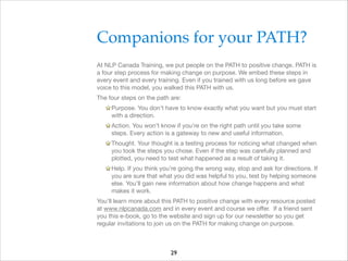 Companions for your PATH?!
At NLP Canada Training, we put people on the PATH to positive change. PATH is
a four step process for making change on purpose. We embed these steps in
every event and every training. Even if you trained with us long before we gave
voice to this model, you walked this PATH with us.

The four steps on the path are:

Purpose. You don’t have to know exactly what you want but you must start
with a direction.

Action. You won’t know if you’re on the right path until you take some
steps. Every action is a gateway to new and useful information.

Thought. Your thought is a testing process for noticing what changed when
you took the steps you chose. Even if the step was carefully planned and
plotted, you need to test what happened as a result of taking it.

Help. If you think you’re going the wrong way, stop and ask for directions. If
you are sure that what you did was helpful to you, test by helping someone
else. You’ll gain new information about how change happens and what
makes it work.

You’ll learn more about this PATH to positive change with every resource posted
at www.nlpcanada.com and in every event and course we oﬀer. If a friend sent
you this e-book, go to the website and sign up for our newsletter so you get
regular invitations to join us on the PATH for making change on purpose.


29

 
