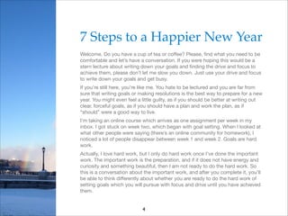 7 Steps to a Happier New Year!
Welcome. Do you have a cup of tea or coﬀee? Please, ﬁnd what you need to be
comfortable and let’s have a conversation. If you were hoping this would be a
stern lecture about writing down your goals and ﬁnding the drive and focus to
achieve them, please don’t let me slow you down. Just use your drive and focus
to write down your goals and get busy.

If you’re still here, you’re like me. You hate to be lectured and you are far from
sure that writing goals or making resolutions is the best way to prepare for a new
year. You might even feel a little guilty, as if you should be better at writing out
clear, forceful goals, as if you should have a plan and work the plan, as if
“should” were a good way to live.

I’m taking an online course which arrives as one assignment per week in my
inbox. I got stuck on week two, which began with goal setting. When I looked at
what other people were saying (there’s an online community for homework), I
noticed a lot of people disappear between week 1 and week 2. Goals are hard
work. 

Actually, I love hard work, but I only do hard work once I’ve done the important
work. The important work is the preparation, and if it does not have energy and
curiosity and something beautiful, then I am not ready to do the hard work. So
this is a conversation about the important work, and after you complete it, you’ll
be able to think diﬀerently about whether you are ready to do the hard work of
setting goals which you will pursue with focus and drive until you have achieved
them.
4

 