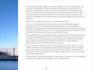 If we were sitting comfortably in my oﬃce, perhaps with tea and chocolate, you
would ﬁnd yourself doing most of the talking. Sometimes I would ask you a
question, or tell a story, or make a comment that seemed to be a bit oﬀ track,
and you would ﬁnd that you had things to explore and exploring them out loud
was useful. We’re not in my oﬃce, so you will have to explore on paper (or on
screen) or by letting your thoughts wander through your response as I ask you 14
questions. 

There are 14 questions because we are preparing for 2014.

There are questions because I am almost as well known for asking good
questions as I am for baking amazing banana bread. There are questions
because the answers you are seeking are already inside you and questions are a
good way to set them in motion. And there are questions because they are a little
like riddles and the end of the year is a good time to play.

These questions are special because they are less about ﬁnding one answer and
more about wandering around your mind, gathering feelings and ideas that will
be useful to you in the coming year. They relate to seven steps which will elicit
seven states of mind and body which you will ﬁnd enormously helpful in
preparing for a year that is happier than you expect.

As you answer the questions, you will be practicing the states. That’s why each
of them is listed as a verb and not a noun. They are things you do. You want to
practice them often so that you can live in them when they are useful and not
only when outside circumstances create them or support them. There is no point
in waiting for happiness. 

Time is limited. You might as well learn to be happy more often in more situations
just because it feels good and makes you more productive.


5

 