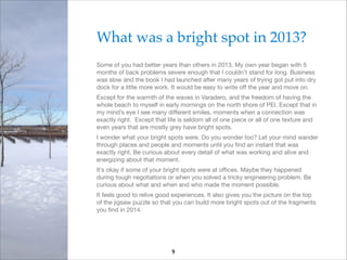 What was a bright spot in 2013?!
Some of you had better years than others in 2013. My own year began with 5
months of back problems severe enough that I couldn’t stand for long. Business
was slow and the book I had launched after many years of trying got put into dry
dock for a little more work. It would be easy to write oﬀ the year and move on.

Except for the warmth of the waves in Varadero, and the freedom of having the
whole beach to myself in early mornings on the north shore of PEI. Except that in
my mind’s eye I see many diﬀerent smiles, moments when a connection was
exactly right. Except that life is seldom all of one piece or all of one texture and
even years that are mostly grey have bright spots.

I wonder what your bright spots were. Do you wonder too? Let your mind wander
through places and people and moments until you ﬁnd an instant that was
exactly right. Be curious about every detail of what was working and alive and
energizing about that moment. 

It’s okay if some of your bright spots were at oﬃces. Maybe they happened
during tough negotiations or when you solved a tricky engineering problem. Be
curious about what and when and who made the moment possible.

It feels good to relive good experiences. It also gives you the picture on the top
of the jigsaw puzzle so that you can build more bright spots out of the fragments
you ﬁnd in 2014.


9

 