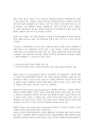 첫째, 이러한 새로운 작업의 시도가 여성주의적 관점에서 환경운동을 활성화하는데 기여할
수 있지 않을까 하는 기대이다. 지역에 실제 많은 여성환경운동가들이 존재하나 여성과 환
경에 대한 담론이 활성화되어 있지 못하고 그것이 갖는 대안적 가치에 대한 인식이 높지 못
한 실정에서, 이를 정체화하고 전략을 구체화하는데, 그리고 이를 위해 요구되는 여성운동
가, 전문가, 행정가간의 네트워크 형성을 촉진하는데 '지방의제21에 여성의 시각을 통합
'하는 캠페인이 좋은 계기가 될 것이라는 기대이다.


둘째는 전혀 이행되고 있지 않은 의제21의 여성부문과 북경여성대회의 '여성과 환경부문
'의 이행을 'Bottom up' 식의 문제제기를 통해 촉구하는 계기가 될 수 있을 것이라는
기대이다.


마지막으로, 지방의제21에 적극적인 작용을 가함으로써 제도적 확장을 꾀하고 '개발의 여
성화 전략으로 가는 대안운동의 기반으로 삼을 수 있을 것이라는 기대이다. 산업사회 발전
모델에 대한 근본적 물음제기와 여성적 원리, 또는 자립적 관점에 터한 새로운 발전모델을
구체화하고 이를 대안의제로 만들어내는 일련의 과정에 '지방의제21에 여성역할을 강화하
기 위한 캠페인'이 그 시작이 될 수 있을 것이다.



2. 지속가능한 개발과 여성의 역할에 관한 논의
: 나이로비, 리우에서 북경으로 여성과 발전문제는 WID, GAD, WED로 발전되어 왔다.



WID는 Women in Development의 약칭으로 70년대초에 등장 80년대까지 지배적인 영향
을 미쳤던 UN의 여성지위향상 전략이다. 이는 여성의 전통적인 성역할에 기초해 이를 보다
효과적으로 수행할 수 있도록 하는데 초점을 두고 재생산 영역에서의 복지증진 위주의 정책
을 펼쳤다. 여성의 지위향상은 생산성 증가와 더불어 자연히 증가하는 것으로, 따라서 개발
과 여성발전 간에 갈등은 전혀 없는 것으로 보는 견해이다.


WID와 달리 GAD (Gender and Development)는 성역할이 사회적으로 구축됨을 강조하고
성차이의 이해를 위해서는 문화적, 사회적 요인에 대한 충분한 고려가 있어야 함을 강조하
는 개념이다. '생물학적 성'에서 '사회적 성과 발전'의 문제로 관심을 이동시켜 남성
은 발전의 주체로, 여성은 그 수혜자로 보는 시각에 근본적 문제가 있다고 본다. 따라서 경
제성장이 바로 여성의 발전을 가져오는 것이 아니라 정치적 권력에의 통제 및 접근을 통해
여성발전이 이루어 질 수 있다고 봄으로써 세력화와 주류화에 관심을 둔다.


WED는 Women, Environment and Development의 약칭으로 나이로비, 리우회의, 북경여
성대회를 거치며 SD와 여성의 역할로 구체화 된다.
1985년 나이로비 세계여성회의에서는 환경과 개발에서의 여성역할에 대한 근본적 재조명이
있게 된다. 이 대회에서 채택된 '2000년을 향한 여성발전전략'을 통해 이제까지 여성을
환경오염의 피해자나 환경프로그램의 대상으로 보던 시각에서 탈피하여 화경문제 해결의 적
 