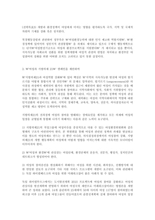 (전략목표3) 개발과 환경정책이 여성에게 미치는 영향을 평가하도록 국가. 지역 및 국제적
차원의 기제를 강화 혹은 설치한다.


북경행동강령과 관련하여 정부측은 '여성환경능력에 대한 인식 제고와 역할지원', '환
경정책에 있어서의 성인지적 관점통합' 을 과제로 제시하고 있으나 구체적 행동계획으로
는 단지'여성발전기금으로 여성과 환경프로젝트를 지원한다' 가 제시되고 있을 뿐이다.
지속가능한 사회로의 전환을 위한 정책개발에 여성적 관점의 반영은 차치하고 환경부문 여
성참여의 강화를 위한 어떠한 조치도 고려되고 있지 못한 실정이다.



3. '여성과 지방의제 21' 캠페인을 제안하며


'지방의제21과 여성역할 강화'에 있어 핵심은 '지역의 지속가능한 발전에 여성의 힘기
르기를 어떻게 통합시켜 낼 것인가' 의 문제로 압축된다. 힘기르기 (empowerment)란 의
사결정 과정에서 제외되어 왔거나 자원에의 접근이 제한되어 왔던 여성이 가치있는 것을 배
분하기 위한 협상, 관리에 동등하게 참여하고 지역사회에서 법적, 사회적 지위향상이 가능
하도록 하는 사회적, 정치적 과정을 통해 획득된다. 이는 모든 분야의 정책에 여성의 관심
사를 통합하는 주류화 전략으로 구체화 된다. 세력화는 여성의 지역사회에서의 역할에 대한
인식전환의 과정이기도 하다. 지역의 경제주체, 교육자, 양육자, 전문가, 의사결정자로서 여
성역할 제고 방안이 모색되어야 한다.


지방의제21의 전과정에 여성의 참여를 방해하는 장애요인을 제거하고 모든 의제에 여성의
입장을 균형있게 통합해 나가기 위해서는 다음과 같은 노력이 요구된다.


1) 지방의제21의 작성그룹에 여성이슈를 중심적으로 다룰 수 있는 여성환경위원회와 같은
형태의 구조가 마련되어야 한다. 본 위원회를 통해 여성과 관련된 정책과 과제를 발굴하고
이를 별도의 여성의제로 만드는 것 뿐만 아니라, 의사결정과정에서의 여성참여 강화, 지방
의제21의 개별 행동계획이 여성에게 어떻게 영향을 미치는가에 대한 지속적인 모니터링이
이루어져야 한다.


2) '여성과 환경'에 관심갖는 여성단체, 환경단체의 운동가, 전문가, 행정가, 정치인간의
네트워크가 형성되어야 한다.


3) 여성의 참여증진을 현실화하기 위해서는 여성을 위한 시간대, 회의장소, 진행방식에 대
한 면밀한 검토가 요구되며 기타 지원 서비스 프로그램의 개발이 요구된다. 이와 관련해서
는 독일 하이델베르크의 여성을 위한 미래워크샵이 좋은 사례가 될 수 있다.


독일 하이델부르그에서는 도시발전계획 2010 프로젝트에 여성의 참여를 강화하고 여성의
관심사를 발전계획에 반영하기 위하여 여성국의 제안으로 미래워크샵이라는 방법론을 개발
하여 큰 성과를 보았다. 14개 읍단위의 25세에서 50세 사이의 여성 117명이 참여하였는데
워크샵 이후 11개 읍에 여성그룹이 만들어졌으며 읍발전계획에 실제 참여하야 여성의 입장
 