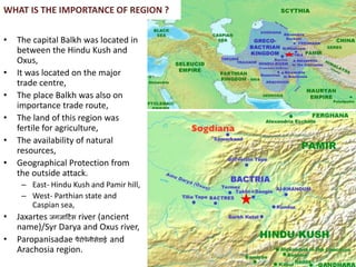 WHAT IS THE IMPORTANCE OF REGION ?
• The capital Balkh was located in
between the Hindu Kush and
Oxus,
• It was located on the major
trade centre,
• The place Balkh was also on
importance trade route,
• The land of this region was
fertile for agriculture,
• The availability of natural
resources,
• Geographical Protection from
the outside attack.
– East- Hindu Kush and Pamir hill,
– West- Parthian state and
Caspian sea,
• Jaxartes जगजार्टिस river (ancient
name)/Syr Darya and Oxus river,
• Paropanisadae पैरोपेनीसेडाई and
Arachosia region.
 