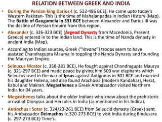 RELATION BETWEEN GREEK AND INDIA
• During the Persian king Darius-I (c. 522-486 BCE), He came upto today’s
Western Pakistan- This is the time of Mahajanpadas in Indian History (Map).
The Battle of Gaugamela in 331 BCE between Alexander and Darius III was
the decline of Persian Empire from this region.
• Alexander (c. 326-323 BCE) (Argead Dynasty from Macedonia, Present
Greece) entered in to the Indian land. This is the time of Nanda dynasty in
ancient India (Map).
• According to Indian sources, Greek (“Yavana“) troops seem to have
assisted Chandragupta Maurya in toppling the Nanda Dynasty and founding
the Mauryan Empire.
• Seleucus Nicator (c. 358-281 BCE), He fought against Chandragupta Maurya
(c. 321-297 BCE) and made peace by giving him 500 war elephants which
Seleucus used in the war of Ipsus against Antigonus in 301 BCE and married
his daughter Helena, and also found Arachosia (modern Kandahar), Herat,
Kabul and Makran. Megasthenes a Greek Ambassador visited Northern
India for 04 years.
• Megasthenes talks about the older Indians who knew about the prehistoric
arrival of Dionysus and Hercules in India (as mentioned in his Indica).
• Antiochus I Soter (c. 324/23-261 BCE) from Seleucid dynasty (Greek) sent
his Ambassador Deimachos (c.320-273 BCE) to visit India during Bindusara
(c. 297-273 BCE) Time’s.
 