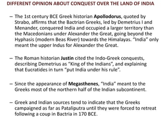 DIFFERENT OPINION ABOUT CONQUEST OVER THE LAND OF INDIA
– The 1st century BCE Greek historian Apollodorus, quoted by
Strabo, affirms that the Bactrian Greeks, led by Demetrius I and
Menander, conquered India and occupied a larger territory than
the Macedonians under Alexander the Great, going beyond the
Hyphasis (modern Beas River) towards the Himalayas. “India” only
meant the upper Indus for Alexander the Great.
– The Roman historian Justin cited the Indo-Greek conquests,
describing Demetrius as “King of the Indians”, and explaining
that Eucratides in turn “put India under his rule”.
– Since the appearance of Megasthenes, “India” meant to the
Greeks most of the northern half of the Indian subcontinent.
– Greek and Indian sources tend to indicate that the Greeks
campaigned as far as Pataliputra until they were forced to retreat
following a coup in Bactria in 170 BCE.
 