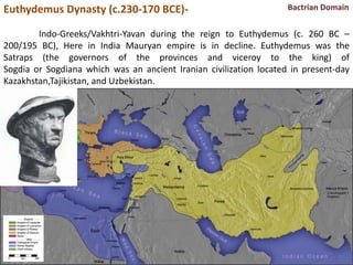 Euthydemus Dynasty (c.230-170 BCE)-
Indo-Greeks/Vakhtri-Yavan during the reign to Euthydemus (c. 260 BC –
200/195 BC), Here in India Mauryan empire is in decline. Euthydemus was the
Satraps (the governors of the provinces and viceroy to the king) of
Sogdia or Sogdiana which was an ancient Iranian civilization located in present-day
Kazakhstan,Tajikistan, and Uzbekistan.
Bactrian Domain
 
