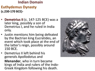 Indian Domain
Euthydemus Dynasty
(c.230-170 BCE)-
• Demetrius II (c. 147-125 BCE) was a
later king, possibly a son of
Demetrius I, and he ruled in India
only.
• Justin mentions him being defeated
by the Bactrian king Eucratides, an
event which took place at the end of
the latter's reign, possibly around
150 BCE.
• Demetrius II left behind his
generals Apollodotus and
Menander, who in turn became
kings of India and rulers of the Indo-
Greek Kingdom following his death.
 
