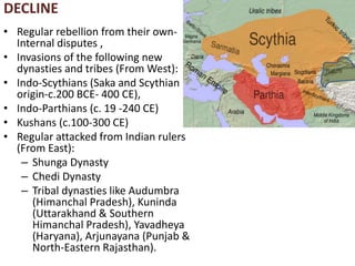 DECLINE
• Regular rebellion from their own-
Internal disputes ,
• Invasions of the following new
dynasties and tribes (From West):
• Indo-Scythians (Saka and Scythian
origin-c.200 BCE- 400 CE),
• Indo-Parthians (c. 19 -240 CE)
• Kushans (c.100-300 CE)
• Regular attacked from Indian rulers
(From East):
– Shunga Dynasty
– Chedi Dynasty
– Tribal dynasties like Audumbra
(Himanchal Pradesh), Kuninda
(Uttarakhand & Southern
Himanchal Pradesh), Yavadheya
(Haryana), Arjunayana (Punjab &
North-Eastern Rajasthan).
 