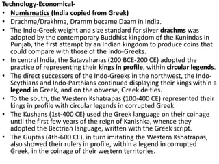 Technology-Economical-
• Numismatics (India copied from Greek)
• Drachma/Drakhma, Dramm became Daam in India.
• The Indo-Greek weight and size standard for silver drachms was
adopted by the contemporary Buddhist kingdom of the Kunindas in
Punjab, the first attempt by an Indian kingdom to produce coins that
could compare with those of the Indo-Greeks.
• In central India, the Satavahanas (200 BCE-200 CE) adopted the
practice of representing their kings in profile, within circular legends.
• The direct successors of the Indo-Greeks in the northwest, the Indo-
Scythians and Indo-Parthians continued displaying their kings within a
legend in Greek, and on the obverse, Greek deities.
• To the south, the Western Kshatrapas (100-400 CE) represented their
kings in profile with circular legends in corrupted Greek.
• The Kushans (1st-400 CE) used the Greek language on their coinage
until the first few years of the reign of Kanishka, whence they
adopted the Bactrian language, written with the Greek script.
• The Guptas (4th-600 CE), in turn imitating the Western Kshatrapas,
also showed their rulers in profile, within a legend in corrupted
Greek, in the coinage of their western territories.
 