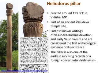 Heliodorus pillar
• Erected around 113 BCE in
Vidisha, MP.
• Part of an ancient Vāsudeva
temple site.
• Earliest known writings
of Vāsudeva-Krishna devotion
and early Vaishnavism and are
considered the first archeological
evidence of its existence
• The pillar is also one of the
earliest surviving records of a
foreign convert into Vaishnavism.
https://en.wikipedia.org/wiki/Heliodorus_pillar
 