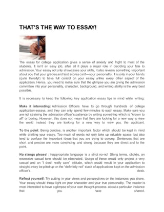 THAT'S THE WAY TO ESSAY!
The essay for college application gives a sense of anxiety and fright to most of the
students. It isn’t an easy job, after all it plays a major role in deciding your fate to
admission. Your essay not only showcases your skills, it also reveals something important
about you that your grades and test scores can't—your personality. It is only in your hands
(quite literally!) to have full control on your essay unlike every other aspect of the
application. Hence, you need to make sure that the glimpse you are giving the admission
committee into your personality, character, background, and writing ability is the very best
possible.
It is necessary to keep the following key application essay tips in mind while writing:
Make it interesting: Admission Officers have to go through hundreds of college
application essays, and they can only spend few minutes to each essay. Make sure you
are not straining the admission officer’s patience by writing something which is “known to
all” or boring. However, this does not mean that they are looking for a new way to view
the world instead they are looking for a new way to view you, the applicant.
To the point: Being concise, is another important factor which should be kept in mind
while drafting your essay. Too much of words not only take up valuable space, but also
tend to confuse the important ideas that you are trying to convey. Sentences that are
short and precise are more convincing and strong because they are direct and to the
point.
No slangs please! : Inappropriate language is a strict no-no! Slang terms, clichés, an
excessive casual tone should be eliminated. Usage of these would only project a very
casual and an “I don’t really care” attitude, which would result in your application to
straight away be piled up on the “definitely not” stack of applications kept on the admission
officer’s desk.
Reflect yourself: Try putting in your views and perspectives on the instances you share.
Your essay should throw light on your character and your true personality. The reader is
most interested to have a glimpse of your own thought-process about a particular instance
that you have shared.
 