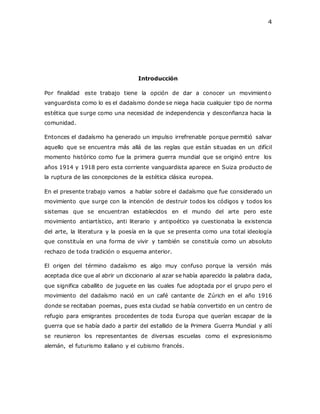 4
Introducción
Por finalidad este trabajo tiene la opción de dar a conocer un movimiento
vanguardista como lo es el dadaísmo donde se niega hacia cualquier tipo de norma
estética que surge como una necesidad de independencia y desconfianza hacia la
comunidad.
Entonces el dadaísmo ha generado un impulso irrefrenable porque permitió salvar
aquello que se encuentra más allá de las reglas que están situadas en un difícil
momento histórico como fue la primera guerra mundial que se originó entre los
años 1914 y 1918 pero esta corriente vanguardista aparece en Suiza producto de
la ruptura de las concepciones de la estética clásica europea.
En el presente trabajo vamos a hablar sobre el dadaísmo que fue considerado un
movimiento que surge con la intención de destruir todos los códigos y todos los
sistemas que se encuentran establecidos en el mundo del arte pero este
movimiento antiartístico, anti literario y antipoético ya cuestionaba la existencia
del arte, la literatura y la poesía en la que se presenta como una total ideología
que constituía en una forma de vivir y también se constituía como un absoluto
rechazo de toda tradición o esquema anterior.
El origen del término dadaísmo es algo muy confuso porque la versión más
aceptada dice que al abrir un diccionario al azar se había aparecido la palabra dada,
que significa caballito de juguete en las cuales fue adoptada por el grupo pero el
movimiento del dadaísmo nació en un café cantante de Zúrich en el año 1916
donde se recitaban poemas, pues esta ciudad se había convertido en un centro de
refugio para emigrantes procedentes de toda Europa que querían escapar de la
guerra que se había dado a partir del estallido de la Primera Guerra Mundial y allí
se reunieron los representantes de diversas escuelas como el expresionismo
alemán, el futurismo italiano y el cubismo francés.
 
