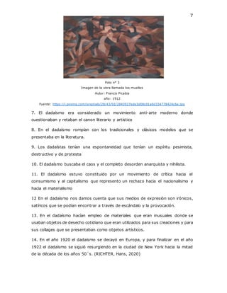 7
Foto n° 3
Imagen de la obra llamada los muelles
Autor: Francis Picabia
año: 1912
Fuente: https://i.pinimg.com/originals/28/43/92/2843927ede3d08c81a6d334778424c6e.jpg
7. El dadaísmo era considerado un movimiento anti-arte moderno donde
cuestionaban y retaban el canon literario y artístico
8. En el dadaísmo rompían con los tradicionales y clásicos modelos que se
presentaba en la literatura.
9. Los dadaístas tenían una espontaneidad que tenían un espíritu pesimista,
destructivo y de protesta
10. El dadaísmo buscaba el caos y el completo desorden anarquista y nihilista.
11. El dadaísmo estuvo constituido por un movimiento de crítica hacia el
consumismo y al capitalismo que represento un rechazo hacia el nacionalismo y
hacia el materialismo
12 En el dadaísmo nos damos cuenta que sus medios de expresión son irónicos,
satíricos que se podían encontrar a través de escándalo y la provocación.
13. En el dadaísmo hacían empleo de materiales que eran inusuales donde se
usaban objetos de desecho cotidiano que eran utilizados para sus creaciones y para
sus collages que se presentaban como objetos artísticos.
14. En el año 1920 el dadaísmo se decayó en Europa, y para finalizar en el año
1922 el dadaísmo se siguió resurgiendo en la ciudad de New York hacia la mitad
de la década de los años 50´s. (RICHTER, Hans, 2020)
 