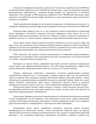 Розмір таких штрафів встановлений у діапазоні від 5 мінімальних заробітних плат (30 000 грн)
до 300 мінімальних заробітних плат (1 800 000 грн). В свою чергу, у разі систематичного вчинення
правопорушення передбачається потрійний розмір штрафу, що накладається за відповідне
порушення, тобто у розмірі до 900 мінімальних заробітних плат (5 400 000 грн). При цьому, варто
зауважити, що найбільший розмір штрафу накладається у разі недопущення органу екологічного
контролю до перевірки.
Такий значний розмір штрафів не має належного розрахунку та обґрунтування доцільності та
співмірності. Наприклад, розмір штрафу за недопуск фактично збільшується більше ніж в 2000 разів!
Додатково варто звернути увагу на те, що положення стосовно недопущення до проведення
заходу державного екологічного контролю (недопуск) сформовані таким чином, що це стає
безумовним обов’язком відповідних суб’єктів та позбавляє їх права не допускати інспекторів до
перевірок, якщо на те є законні причини - наприклад, непред’явлення належних документів тощо.
Також проект Закону звільняє органи екологічного контролю від сплати судового збору. На
нашу думку, такі положення є безпідставними, необґрунтованими, порушують баланс можливостей
держави та суб’єктів господарювання, оскільки останні не звільняються від сплати судового збору
при оскарженні неправомірних дій та рішень органів екологічного контролю.
Тобто, фактично, такі новації у питанні відповідальності за порушення природоохоронного
законодавства та її реалізації стають інструментом шантажу, вседозволеності екологічної інспекції
та способом доведення бізнесу до банкрутства.
Відповідно до проекту Закону, Державній екологічній інспекції надаються повноваження
значно ширші, аніж природоохоронний контроль. Так, ДЕЇ надано повноваження у сферах щодо
водного транспорту, надрокористування тощо, що не входять до її предмета відання.
Зокрема, повертається необхідність узгоджувати технологію перевантаження вантажів
підприємствами морської галузі з інспекторами з охорони довкілля. При тому, що необхідність
такого узгодження була нещодавно скасована Постановою Кабінету Міністрів України з метою
лібералізації та спрощення ведення комерційної діяльності на території України. Окрім того, проект
Закону позбавляє судновласника права надати забезпечення морської вимоги та уникнути
затримання і подальшого арешту судна, що є також порушенням міжнародних договорів України.
Контролюючі органи матимуть право зупиняти, оглядати, а також тимчасово вилучати будь-
які транспортні засоби (в тому числі судна, кораблі), які можуть, на їхню думку, бути причетні до
порушення природоохоронного законодавства.
Таким чином, Державна екологічна інспекція перетягає на себе функції контролюючих органів
в інших непрофільних для неї напрямках. Такі положення не лише мають загрози спричинення
надмірної концентрації контрольних повноважень в одному державному органі, але й створюють
ризик некомпетентного та непрофесійного здійснення ним своїх повноважень.
Положеннями проект Закону передбачено можливість залучення органів місцевого
самоврядування до контрольних заходів у якості спостерігачів. Звертаємо увагу, що функція
забезпечення екологічного контролю на місцевому рівні не має належних та ефективних механізмів
реалізації, а такі положення сприятимуть виникненню потенційного конфлікту інтересів між
 