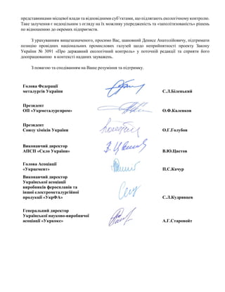 представниками місцевої влади та відповідними суб’єктами, що підлягають екологічному контролю.
Таке залучення є недоцільним з огляду на їх можливу упередженість та «заполітизованість» рішень
по відношенню до окремих підприємств.
З урахуванням вищезазначеного, просимо Вас, шановний Денисе Анатолійовичу, підтримати
позицію провідних національних промислових галузей щодо неприйнятності проекту Закону
України № 3091 «Про державний екологічний контроль» у поточній редакції та сприяти його
доопрацюванню в контексті наданих зауважень.
З повагою та сподіванням на Ваше розуміння та підтримку.
Голова Федерації
металургів України С.Л.Біленький
Президент
ОП «Укрметалургпром» О.Ф.Каленков
Президент
Союзу хіміків України О.Г.Голубов
Виконавчий директор
АПСП «Скло України» В.Ю.Цветов
Голова Асоціації
«Укрцемент» П.С.Качур
Виконавчий директор
Української асоціації
виробників феросплавів та
іншої електрометалургійної
продукції «УкрФА» С.Л.Кудрявцев
Генеральний директор
Української науково-виробничої
асоціації «Укркокс» А.Г.Старовойт
 
