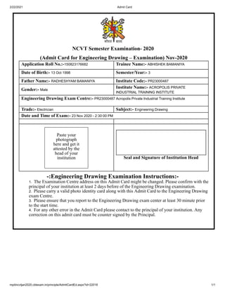 2/22/2021 Admit Card
mpitincvtjan2020.cbtexam.in/principle/AdmitCardEd.aspx?id=22018 1/1
NCVT Semester Examination- 2020
(Admit Card for Engineering Drawing – Examination) Nov-2020
Application Roll No.:-150823176682 Trainee Name:- ABHISHEK BAMANIYA
Date of Birth:- 13 Oct 1998 Semester/Year:- 3
Father Name:- RADHESHYAM BAMANIYA Institute Code:- PR23000487
Gender:- Male
Institute Name:- ACROPOLIS PRIVATE
INDUSTRIAL TRAINING INSTITUTE
Engineering Drawing Exam Centre:- PR23000487 Acropolis Private Industrial Training Institute
Trade:- Electrician Subject:- Engineering Drawing
Date and Time of Exam:- 23 Nov 2020 - 2:30:00 PM
Paste your
photograph
here and get it
attested by the
head of your
institution Seal and Signature of Institution Head
-:Engineering Drawing Examination Instructions:-
1. The Examination Centre address on this Admit Card might be changed. Please confirm with the
principal of your institution at least 2 days before of the Engineering Drawing examination.
2. Please carry a valid photo identity card along with this Admit Card to the Engineering Drawing
exam Centre.
3. Please ensure that you report to the Engineering Drawing exam center at least 30 minute prior
to the start time.
4. For any other error in the Admit Card please contact to the principal of your institution. Any
correction on this admit card must be counter signed by the Principal.
 