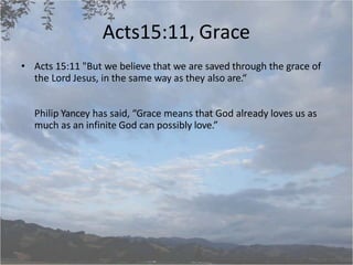 Acts15:11, Grace
• Acts 15:11 "But we believe that we are saved through the grace of
the Lord Jesus, in the same way as they also are.“
Philip Yancey has said, “Grace means that God already loves us as
much as an infinite God can possibly love.”
 