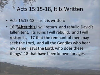 Acts 15:15-18, It Is Written
• Acts 15:15-18….as it is written:
• 16 "'After this I will return and rebuild David's
fallen tent. Its ruins I will rebuild, and I will
restore it, 17 that the remnant of men may
seek the Lord, and all the Gentiles who bear
my name, says the Lord, who does these
things' 18 that have been known for ages.
 