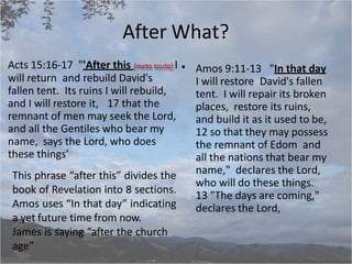 After What?
Amos 9:11-13 "In that day
I will restore David's fallen
tent. I will repair its broken
places, restore its ruins,
and build it as it used to be,
12 so that they may possess
the remnant of Edom and
all the nations that bear my
name," declares the Lord,
who will do these things.
13 "The days are coming,"
declares the Lord,
Acts 15:16-17 "'After this (meta tauta) I •
will return and rebuild David's
fallen tent. Its ruins I will rebuild,
and I will restore it, 17 that the
remnant of men may seek the Lord,
and all the Gentiles who bear my
name, says the Lord, who does
these things'
This phrase “after this” divides the
book of Revelation into 8 sections.
Amos uses “In that day” indicating
a yet future time from now.
James is saying “after the church
age”
 