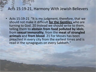 Acts 15:19-21, Harmony With Jewish Believers
• Acts 15:19-21 "It is my judgment, therefore, that we
should not make it difficult for the Gentiles who are
turning to God. 20 Instead we should write to them,
telling them to abstain from food polluted by idols,
from sexual immorality, from the meat of strangled
animals and from blood. 21 For Moses has been
preached in every city from the earliest times and is
read in the synagogues on every Sabbath."
 