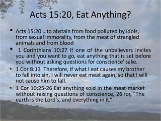 Acts 15:20, Eat Anything?
• Acts 15:20 …to abstain from food polluted by idols,
from sexual immorality, from the meat of strangled
animals and from blood
• . 1 Corinthians 10:27 If one of the unbelievers invites
you and you want to go, eat anything that is set before
you without asking questions for conscience' sake.
• 1 Cor 8:13 Therefore, if what I eat causes my brother
to fall into sin, I will never eat meat again, so that I will
not cause him to fall.
• 1 Cor 10:25-26 Eat anything sold in the meat market
without raising questions of conscience, 26 for, "The
earth is the Lord's, and everything in it.“
 