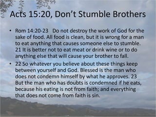 Acts 15:20, Don’t Stumble Brothers
• Rom 14:20-23 Do not destroy the work of God for the
sake of food. All food is clean, but it is wrong for a man
to eat anything that causes someone else to stumble.
21 It is better not to eat meat or drink wine or to do
anything else that will cause your brother to fall.
• 22 So whatever you believe about these things keep
between yourself and God. Blessed is the man who
does not condemn himself by what he approves. 23
But the man who has doubts is condemned if he eats,
because his eating is not from faith; and everything
that does not come from faith is sin.
 