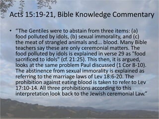 Acts 15:19-21, Bible Knowledge Commentary
• “The Gentiles were to abstain from three items: (a)
food polluted by idols, (b) sexual immorality, and (c)
the meat of strangled animals and... blood. Many Bible
teachers say these are only ceremonial matters. The
food polluted by idols is explained in verse 29 as "food
sacrificed to idols" (cf. 21:25). This then, it is argued,
looks at the same problem Paul discussed (1 Cor 8-10).
The abstinence from sexual immorality is explained as
referring to the marriage laws of Lev 18:6-20. The
prohibition against eating blood is taken to refer to Lev
17:10-14. All three prohibitions according to this
interpretation look back to the Jewish ceremonial Law.”
 
