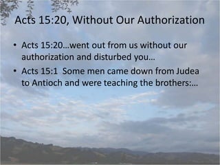 Acts 15:20, Without Our Authorization
• Acts 15:20…went out from us without our
authorization and disturbed you…
• Acts 15:1 Some men came down from Judea
to Antioch and were teaching the brothers:…
 