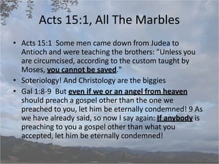 Acts 15:1, All The Marbles
• Acts 15:1 Some men came down from Judea to
Antioch and were teaching the brothers: "Unless you
are circumcised, according to the custom taught by
Moses, you cannot be saved."
• Soteriology! And Christology are the biggies
• Gal 1:8-9 But even if we or an angel from heaven
should preach a gospel other than the one we
preached to you, let him be eternally condemned! 9 As
we have already said, so now I say again: If anybody is
preaching to you a gospel other than what you
accepted, let him be eternally condemned!
 