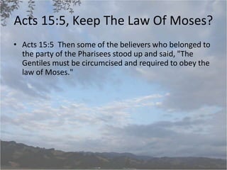 Acts 15:5, Keep The Law Of Moses?
• Acts 15:5 Then some of the believers who belonged to
the party of the Pharisees stood up and said, "The
Gentiles must be circumcised and required to obey the
law of Moses."
 
