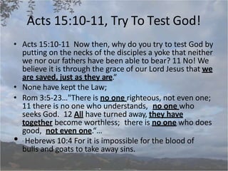 Acts 15:10-11, Try To Test God!
• Acts 15:10-11 Now then, why do you try to test God by
putting on the necks of the disciples a yoke that neither
we nor our fathers have been able to bear? 11 No! We
believe it is through the grace of our Lord Jesus that we
are saved, just as they are.“
• None have kept the Law;
• Rom 3:5-23…"There is no one righteous, not even one;
11 there is no one who understands, no one who
seeks God. 12 All have turned away, they have
together become worthless; there is no one who does
good, not even one.“…
• . Hebrews 10:4 For it is impossible for the blood of
bulls and goats to take away sins.
 