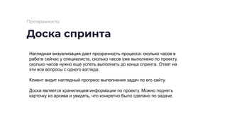 Доска спринта
Прозрачность
Наглядная визуализация дает прозрачность процесса: сколько часов в
работе сейчас у специалиста, сколько часов уже выполнено по проекту,
сколько часов нужно еще успеть выполнить до конца спринта. Ответ на
эти все вопросы с одного взгляда.
Клиент видит наглядный прогресс выполнения задач по его сайту.
Доска является хранилищем информации по проекту. Можно поднять
карточку из архива и увидеть, что конкретно было сделано по задаче.
 