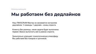 Мы работаем без дедлайнов
Коммуникация
Наш ПМ/SCRUM Мастер не занимается контролем
дедлайнов. У команды 1 дедлайн - конец спринта.
Клиенту без разницы, какая задача будет выполнена
первой. Важно выполнить всё в рамках спринта.
Значительно упрощает психологическую атмосферу.
Мы работаем без пожаров и срочняков.
 