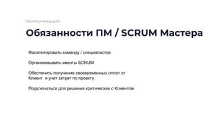 Обязанности ПМ / SCRUM Мастера
Коммуникация
Фасилитировать команду / специалистов
Организовывать ивенты SCRUM
Обеспечить получение своевременных оплат от
Клиент и учет затрат по проекту.
Подключаться для решения критических с Клиентом
 