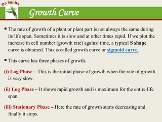 Growth Curve
 The rate of growth of a plant or plant part is not always the same during
its life span. Sometimes it is slow and at other times rapid. If we plot the
increase in cell number (growth rate) against time, a typical S shape
curve is obtained. This is called growth curve or sigmoid curve.
 This curve has three phases of growth.
(i) Lag Phase – This is the initial phase of growth when the rate of growth
is very slow.
(ii) Log Phase – It shows rapid growth and is maximum for the entire life
span.
(iii) Stationary Phase – Here the rate of growth starts decreasing and
finally it stops.
 