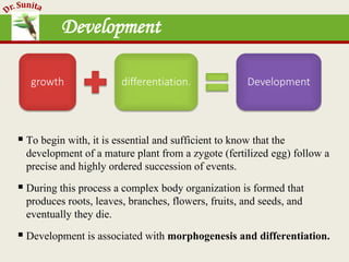 Development
 To begin with, it is essential and sufficient to know that the
development of a mature plant from a zygote (fertilized egg) follow a
precise and highly ordered succession of events.
 During this process a complex body organization is formed that
produces roots, leaves, branches, flowers, fruits, and seeds, and
eventually they die.
 Development is associated with morphogenesis and differentiation.
growth differentiation. Development
 