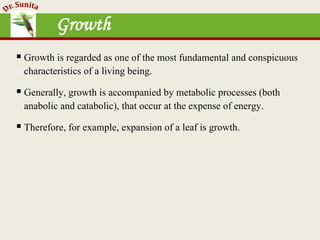 Growth
 Growth is regarded as one of the most fundamental and conspicuous
characteristics of a living being.
 Generally, growth is accompanied by metabolic processes (both
anabolic and catabolic), that occur at the expense of energy.
 Therefore, for example, expansion of a leaf is growth.
 