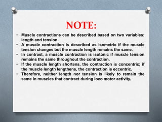 NOTE:
• Muscle contractions can be described based on two variables:
length and tension.
• A muscle contraction is described as isometric if the muscle
tension changes but the muscle length remains the same.
• In contrast, a muscle contraction is isotonic if muscle tension
remains the same throughout the contraction.
• If the muscle length shortens, the contraction is concentric; if
the muscle length lengthens, the contraction is eccentric.
• Therefore, neither length nor tension is likely to remain the
same in muscles that contract during loco motor activity.
 