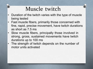 Muscle twitch
• Duration of the twitch varies with the type of muscle
being tested
• Fast muscle fibers, primarily those concerned with
fine, rapid, precise movement, have twitch durations
as short as 7.5 ms
• Slow muscle fibers, principally those involved in
strong, gross, sustained movements have twitch
durations up to 100 ms
• The strength of twitch depends on the number of
motor units activated
 