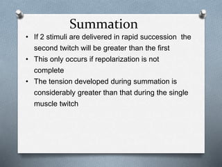 Summation
• If 2 stimuli are delivered in rapid succession the
second twitch will be greater than the first
• This only occurs if repolarization is not
complete
• The tension developed during summation is
considerably greater than that during the single
muscle twitch
 