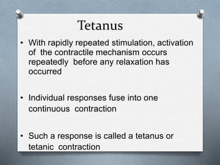 Tetanus
• With rapidly repeated stimulation, activation
of the contractile mechanism occurs
repeatedly before any relaxation has
occurred
• Individual responses fuse into one
continuous contraction
• Such a response is called a tetanus or
tetanic contraction
 